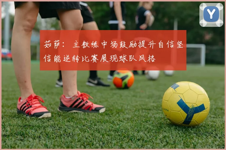 茹萨：主教练中场鼓励提升自信坚信能逆转比赛展现球队风格