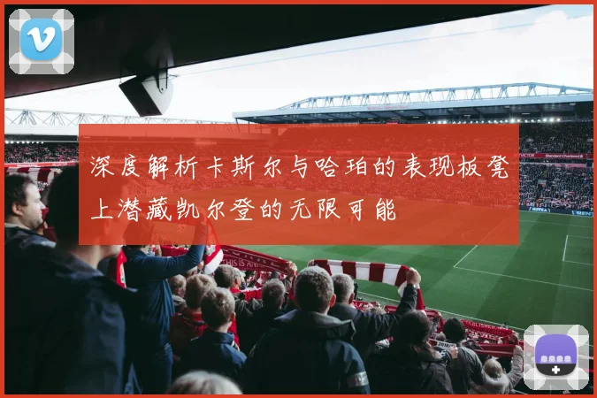 深度解析卡斯尔与哈珀的表现板凳上潜藏凯尔登的无限可能