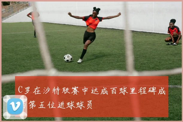 C罗在沙特联赛中达成百球里程碑成为第五位进球球员