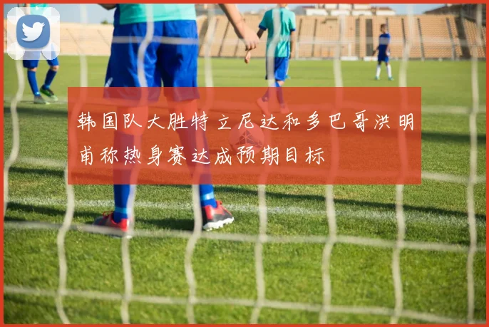 韩国队大胜特立尼达和多巴哥洪明甫称热身赛达成预期目标