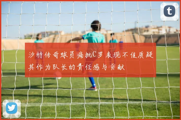 沙特传奇球员痛批C罗表现不佳质疑其作为队长的责任感与贡献