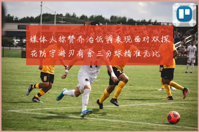 媒体人称赞乔治低调表现面对双探花防守游刃有余三分球精准无比
