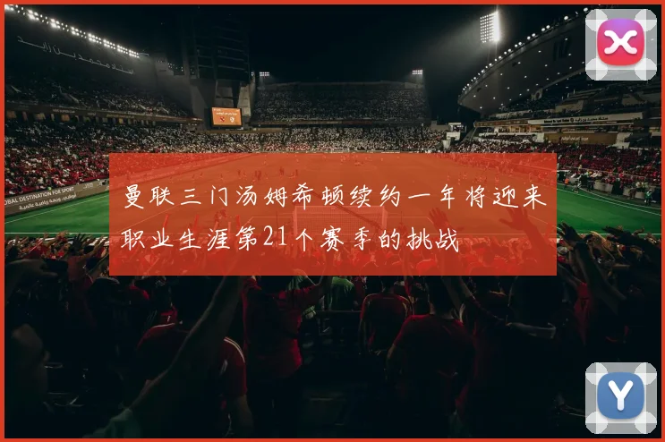 曼联三门汤姆希顿续约一年将迎来职业生涯第21个赛季的挑战