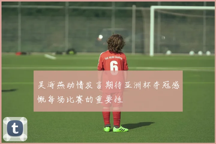 吴海燕动情发言期待亚洲杯夺冠感慨每场比赛的重要性