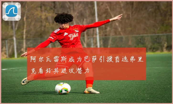 阿尔瓦雷斯成为巴萨引援首选弗里克看好其进攻潜力