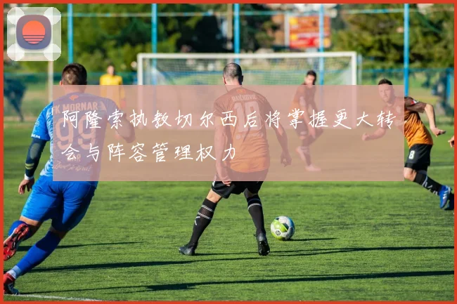 阿隆索执教切尔西后将掌握更大转会与阵容管理权力