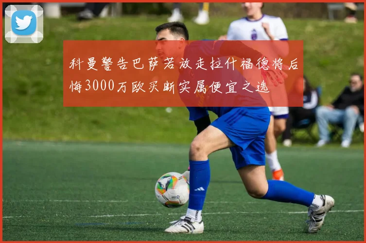 科曼警告巴萨若放走拉什福德将后悔3000万欧买断实属便宜之选