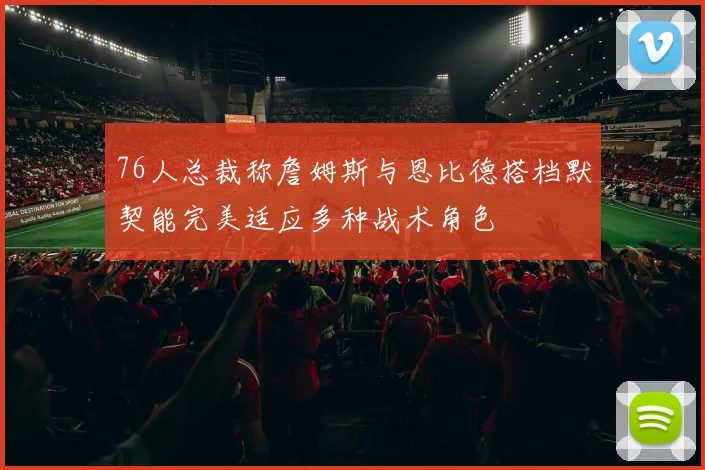 76人总裁称詹姆斯与恩比德搭档默契能完美适应多种战术角色
