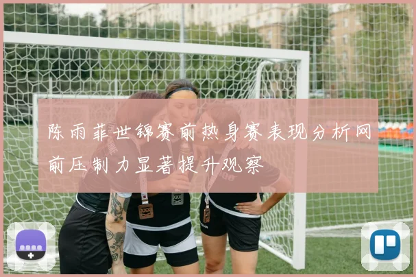 陈雨菲世锦赛前热身赛表现分析网前压制力显著提升观察
