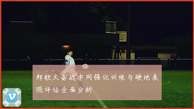 郑钦文备战中网强化训练与硬地表现评估全面分析