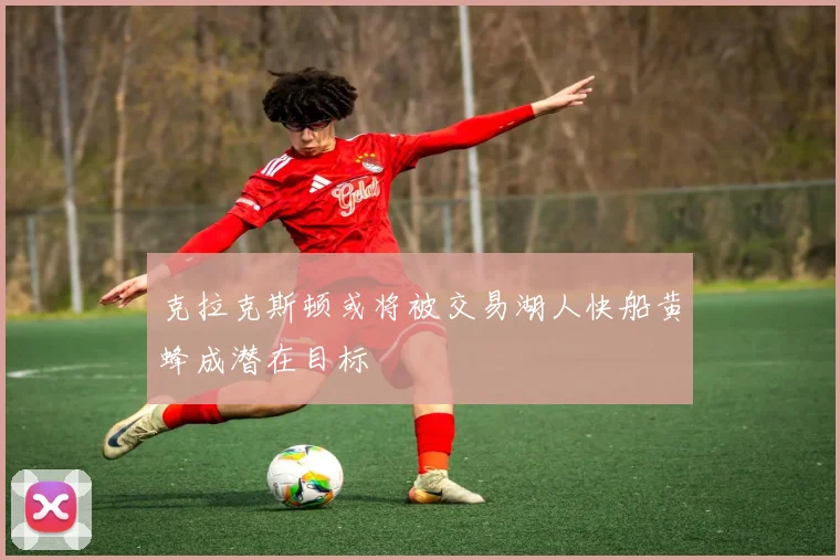 克拉克斯顿或将被交易湖人快船黄蜂成潜在目标