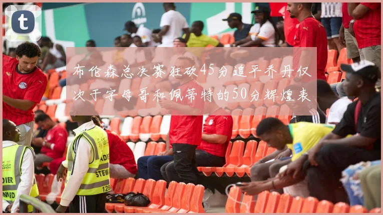 布伦森总决赛狂砍45分追平乔丹仅次于字母哥和佩蒂特的50分辉煌表现